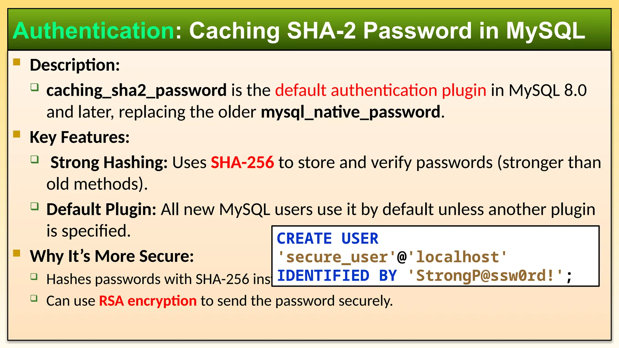  Description:  caching_sha2_password is the default authentication plugin in MySQL 8.0 and later, replacing the older mysql_native_password.  Key Features:  Strong Hashing: Uses SHA-256 to store and verify passwords (stronger than old methods).  Default Plugin: All new MySQL users use it by default unless another plugin is specified.  Why It’s More Secure:  Hashes passwords with SHA-256 instead of SHA-1 (used in mysql_native_password).  Can use RSA encryption to send the password securely. Authentication: Caching SHA-2 Password in MySQL CREATE USER 'secure_user'@'localhost' IDENTIFIED BY 'StrongP@ssw0rd!'; 