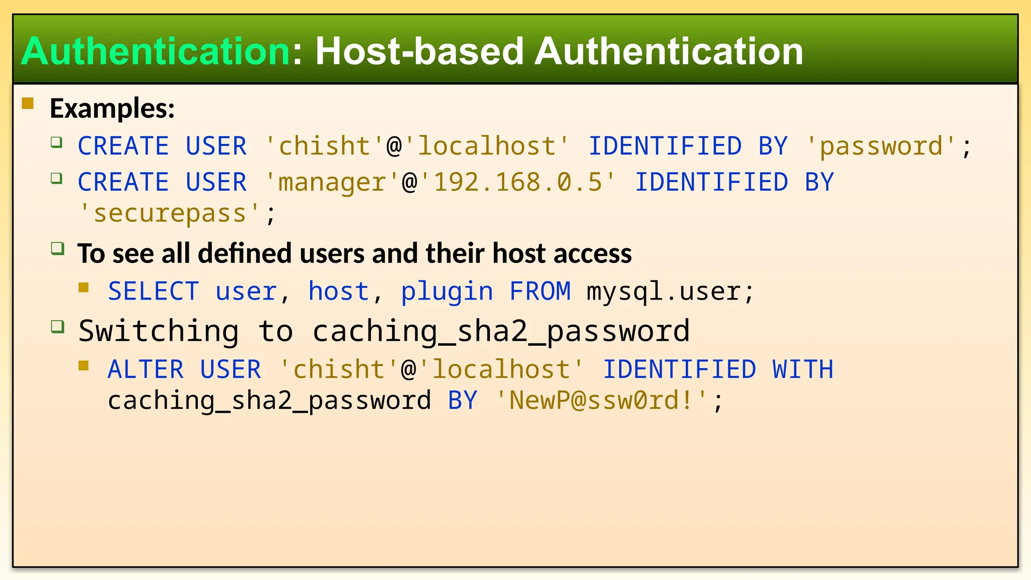  Examples:  CREATE USER 'chisht'@'localhost' IDENTIFIED BY 'password';  CREATE USER 'manager'@'192.168.0.5' IDENTIFIED BY 'securepass';  To see all defined users and their host access  SELECT user, host, plugin FROM mysql.user;  Switching to caching_sha2_password  ALTER USER 'chisht'@'localhost' IDENTIFIED WITH caching_sha2_password BY 'NewP@ssw0rd!'; Authentication: Host-based Authentication 