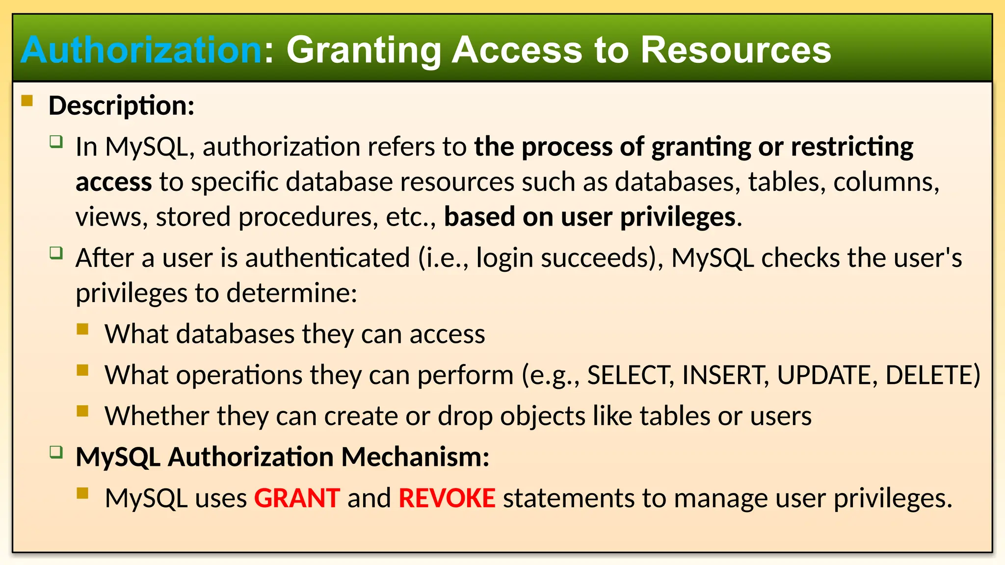  Description:  In MySQL, authorization refers to the process of granting or restricting access to specific database resources such as databases, tables, columns, views, stored procedures, etc., based on user privileges.  After a user is authenticated (i.e., login succeeds), MySQL checks the user's privileges to determine:  What databases they can access  What operations they can perform (e.g., SELECT, INSERT, UPDATE, DELETE)  Whether they can create or drop objects like tables or users  MySQL Authorization Mechanism:  MySQL uses GRANT and REVOKE statements to manage user privileges. Authorization: Granting Access to Resources 