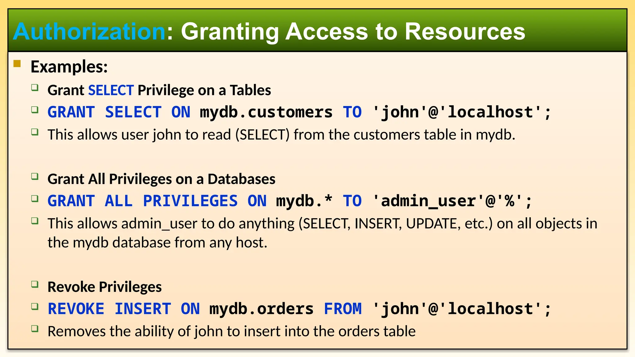  Examples:  Grant SELECT Privilege on a Tables  GRANT SELECT ON mydb.customers TO 'john'@'localhost';  This allows user john to read (SELECT) from the customers table in mydb.  Grant All Privileges on a Databases  GRANT ALL PRIVILEGES ON mydb.* TO 'admin_user'@'%';  This allows admin_user to do anything (SELECT, INSERT, UPDATE, etc.) on all objects in the mydb database from any host.  Revoke Privileges  REVOKE INSERT ON mydb.orders FROM 'john'@'localhost';  Removes the ability of john to insert into the orders table Authorization: Granting Access to Resources 