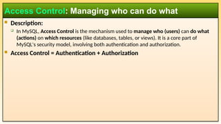  Description:
 In MySQL, Access Control is the mechanism used to manage who (users) can do what
(actions) on which resources (like databases, tables, or views). It is a core part of
MySQL's security model, involving both authentication and authorization.
 Access Control = Authentication + Authorization
Access Control: Managing who can do what
 