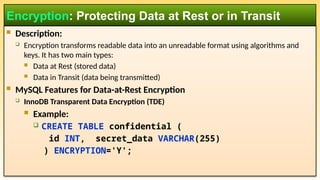 Description:
 Encryption transforms readable data into an unreadable format using algorithms and
keys. It has two main types:
 Data at Rest (stored data)
 Data in Transit (data being transmitted)
 MySQL Features for Data-at-Rest Encryption
 InnoDB Transparent Data Encryption (TDE)
 Example:
 CREATE TABLE confidential (
id INT, secret_data VARCHAR(255)
) ENCRYPTION='Y';
Encryption: Protecting Data at Rest or in Transit
 