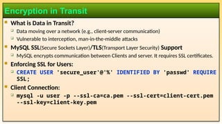  What is Data in Transit?
 Data moving over a network (e.g., client-server communication)
 Vulnerable to interception, man-in-the-middle attacks
 MySQL SSL(Secure Sockets Layer)/TLS(Transport Layer Security) Support
 MySQL encrypts communication between Clients and server. It requires SSL certificates.
 Enforcing SSL for Users:
 CREATE USER 'secure_user'@'%' IDENTIFIED BY 'passwd' REQUIRE
SSL;
 Client Connection:
 mysql -u user -p --ssl-ca=ca.pem --ssl-cert=client-cert.pem
--ssl-key=client-key.pem
Encryption in Transit
 