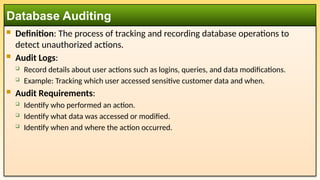  Definition: The process of tracking and recording database operations to
detect unauthorized actions.
 Audit Logs:
 Record details about user actions such as logins, queries, and data modifications.
 Example: Tracking which user accessed sensitive customer data and when.
 Audit Requirements:
 Identify who performed an action.
 Identify what data was accessed or modified.
 Identify when and where the action occurred.
Database Auditing
 