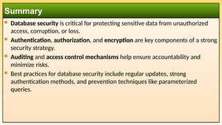  Database security is critical for protecting sensitive data from unauthorized
access, corruption, or loss.
 Authentication, authorization, and encryption are key components of a strong
security strategy.
 Auditing and access control mechanisms help ensure accountability and
minimize risks.
 Best practices for database security include regular updates, strong
authentication methods, and prevention techniques like parameterized
queries.
Summary
 