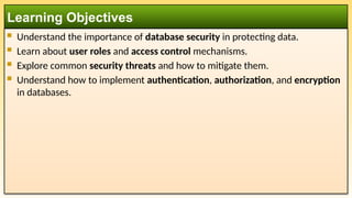  Understand the importance of database security in protecting data.
 Learn about user roles and access control mechanisms.
 Explore common security threats and how to mitigate them.
 Understand how to implement authentication, authorization, and encryption
in databases.
Learning Objectives
 