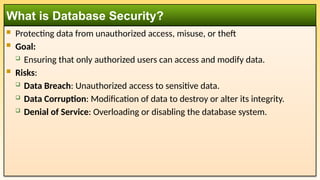  Protecting data from unauthorized access, misuse, or theft
 Goal:
 Ensuring that only authorized users can access and modify data.
 Risks:
 Data Breach: Unauthorized access to sensitive data.
 Data Corruption: Modification of data to destroy or alter its integrity.
 Denial of Service: Overloading or disabling the database system.
What is Database Security?
 