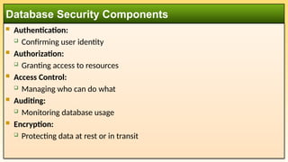  Authentication:
 Confirming user identity
 Authorization:
 Granting access to resources
 Access Control:
 Managing who can do what
 Auditing:
 Monitoring database usage
 Encryption:
 Protecting data at rest or in transit
Database Security Components
 