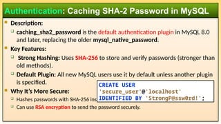  Description:
 caching_sha2_password is the default authentication plugin in MySQL 8.0
and later, replacing the older mysql_native_password.
 Key Features:
 Strong Hashing: Uses SHA-256 to store and verify passwords (stronger than
old methods).
 Default Plugin: All new MySQL users use it by default unless another plugin
is specified.
 Why It’s More Secure:
 Hashes passwords with SHA-256 instead of SHA-1 (used in mysql_native_password).
 Can use RSA encryption to send the password securely.
Authentication: Caching SHA-2 Password in MySQL
CREATE USER
'secure_user'@'localhost'
IDENTIFIED BY 'StrongP@ssw0rd!';
 