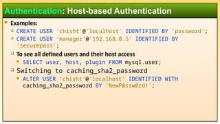  Examples:
 CREATE USER 'chisht'@'localhost' IDENTIFIED BY 'password';
 CREATE USER 'manager'@'192.168.0.5' IDENTIFIED BY
'securepass';
 To see all defined users and their host access
 SELECT user, host, plugin FROM mysql.user;
 Switching to caching_sha2_password
 ALTER USER 'chisht'@'localhost' IDENTIFIED WITH
caching_sha2_password BY 'NewP@ssw0rd!';
Authentication: Host-based Authentication
 