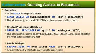  Examples:
 Grant SELECT Privilege on a Tables
 GRANT SELECT ON mydb.customers TO 'john'@'localhost';
 This allows user john to read (SELECT) from the customers table in mydb.
 Grant All Privileges on a Databases
 GRANT ALL PRIVILEGES ON mydb.* TO 'admin_user'@'%';
 This allows admin_user to do anything (SELECT, INSERT, UPDATE, etc.) on all objects in
the mydb database from any host.
 Revoke Privileges
 REVOKE INSERT ON mydb.orders FROM 'john'@'localhost';
 Removes the ability of john to insert into the orders table
Authorization: Granting Access to Resources
 