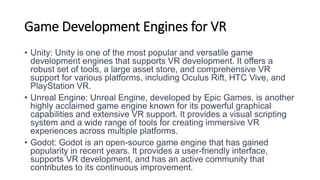 Game Development Engines for VR
• Unity: Unity is one of the most popular and versatile game
development engines that supports VR development. It offers a
robust set of tools, a large asset store, and comprehensive VR
support for various platforms, including Oculus Rift, HTC Vive, and
PlayStation VR.
• Unreal Engine: Unreal Engine, developed by Epic Games, is another
highly acclaimed game engine known for its powerful graphical
capabilities and extensive VR support. It provides a visual scripting
system and a wide range of tools for creating immersive VR
experiences across multiple platforms.
• Godot: Godot is an open-source game engine that has gained
popularity in recent years. It provides a user-friendly interface,
supports VR development, and has an active community that
contributes to its continuous improvement.
 