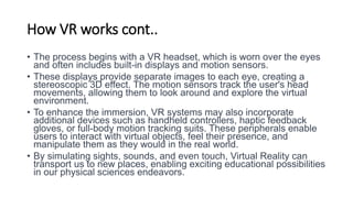 How VR works cont..
• The process begins with a VR headset, which is worn over the eyes
and often includes built-in displays and motion sensors.
• These displays provide separate images to each eye, creating a
stereoscopic 3D effect. The motion sensors track the user's head
movements, allowing them to look around and explore the virtual
environment.
• To enhance the immersion, VR systems may also incorporate
additional devices such as handheld controllers, haptic feedback
gloves, or full-body motion tracking suits. These peripherals enable
users to interact with virtual objects, feel their presence, and
manipulate them as they would in the real world.
• By simulating sights, sounds, and even touch, Virtual Reality can
transport us to new places, enabling exciting educational possibilities
in our physical sciences endeavors.
 