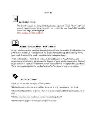 Week 15
TO DO THIS WEEK-
This draft focuses on two things-the body of verbal argument, (does it “flow” well?) and
research (does the research provide support and evidence for your thesis?) This should be
around four pages, double spaced.
DUE- Sunday, April 26, at 11:59
WHATS YOUR ORGANIZATION PATTERN?
In your mindmap you’ve identified an organization pattern. Format this draft based on that
pattern. For example, if you’re research fits more naturally into a parts to whole pattern,
your rough draft might be small essays that build up to your thesis.
Think of this draft as a fleshed-out outline. It doesn’t have to be MLA formatted, and
depending on what kind of platform you’re thinking of using for the presentation, this draft
might be more of a compilation of short essays on the different concepts within your topic.
These short essays can then be used as “articles” or “sections” of your presentation.
GETTING STARTED
Check out bbLearn for examples of final projects.
What subtopics to do want to cover? List these out to help you organize your draft.
Where should your thesis be placed? Does it fit more naturally at the beginning, middle, or
end?
What do you want your readers to come away thinking about?
Where are your graphics and images going to be placed?
 