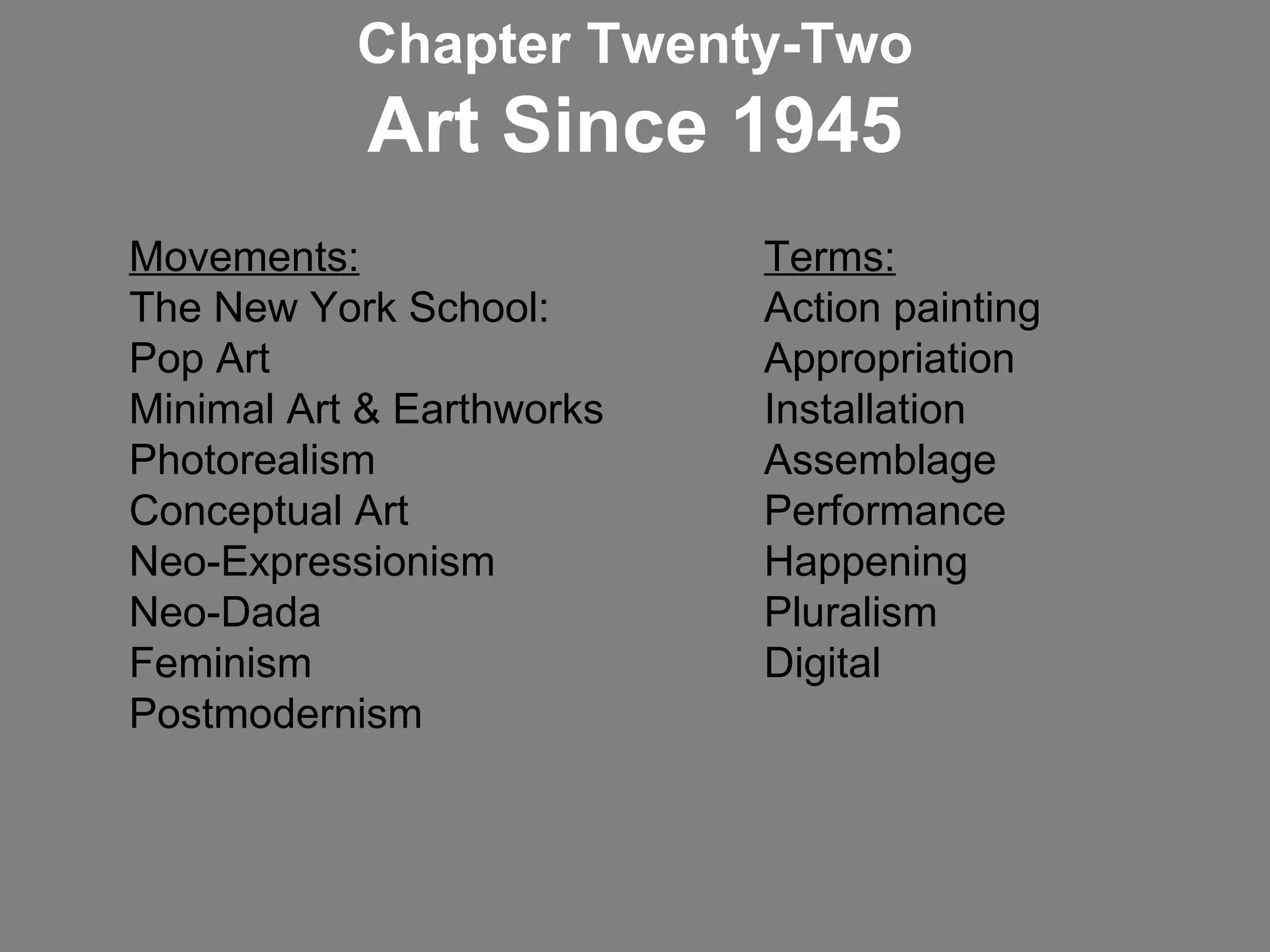 Movements:   Terms: The New York School:  Action painting Pop Art  Appropriation  Minimal Art & Earthworks  Installation Photorealism  Assemblage Conceptual Art    Performance Neo-Expressionism Happening Neo-Dada Pluralism Feminism  Digital Postmodernism Chapter Twenty-Two Art Since 1945 