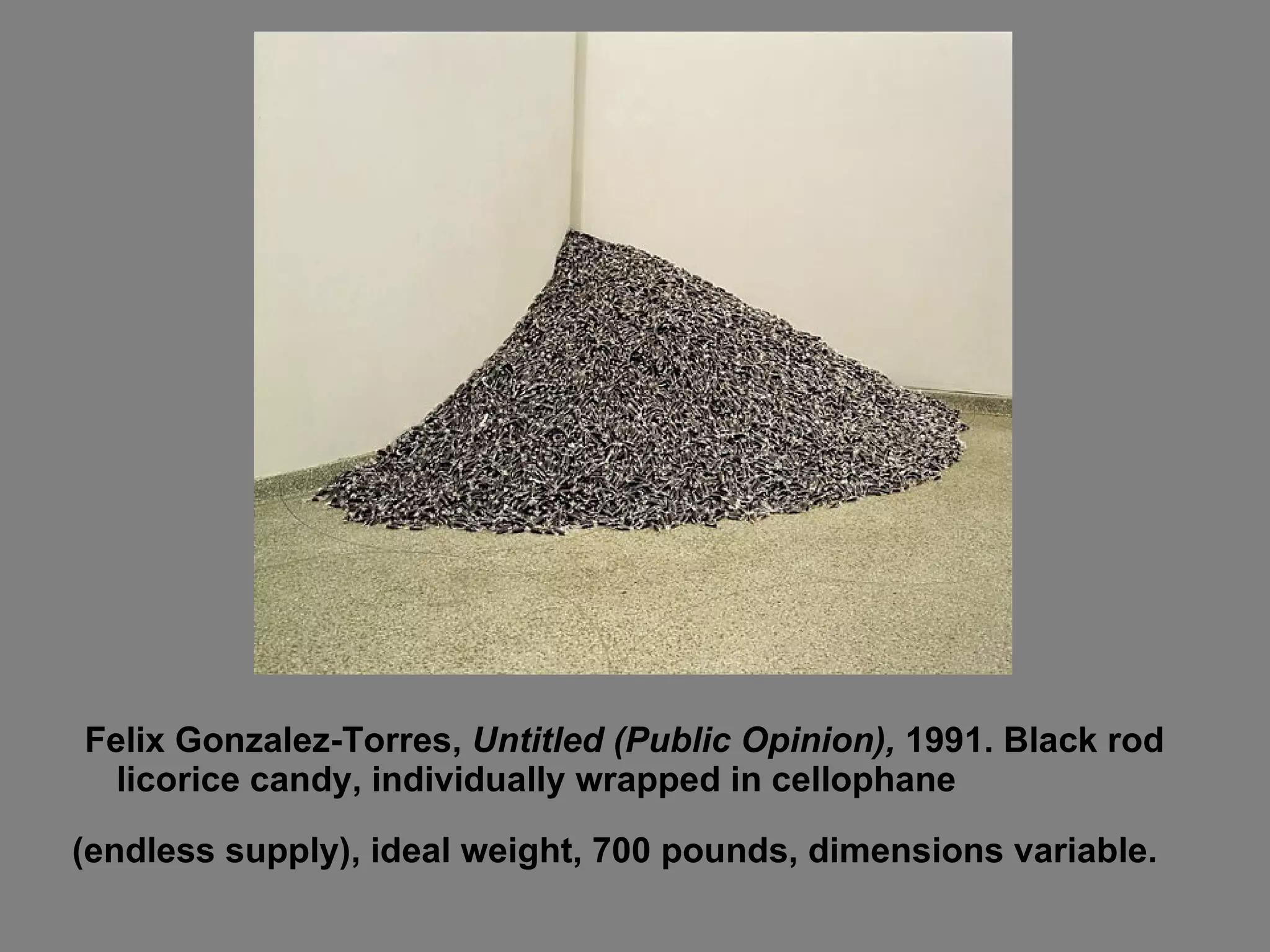Felix Gonzalez-Torres,  Untitled (Public Opinion),  1991. Black rod licorice candy, individually wrapped in cellophane  (endless supply), ideal weight, 700 pounds, dimensions variable.   