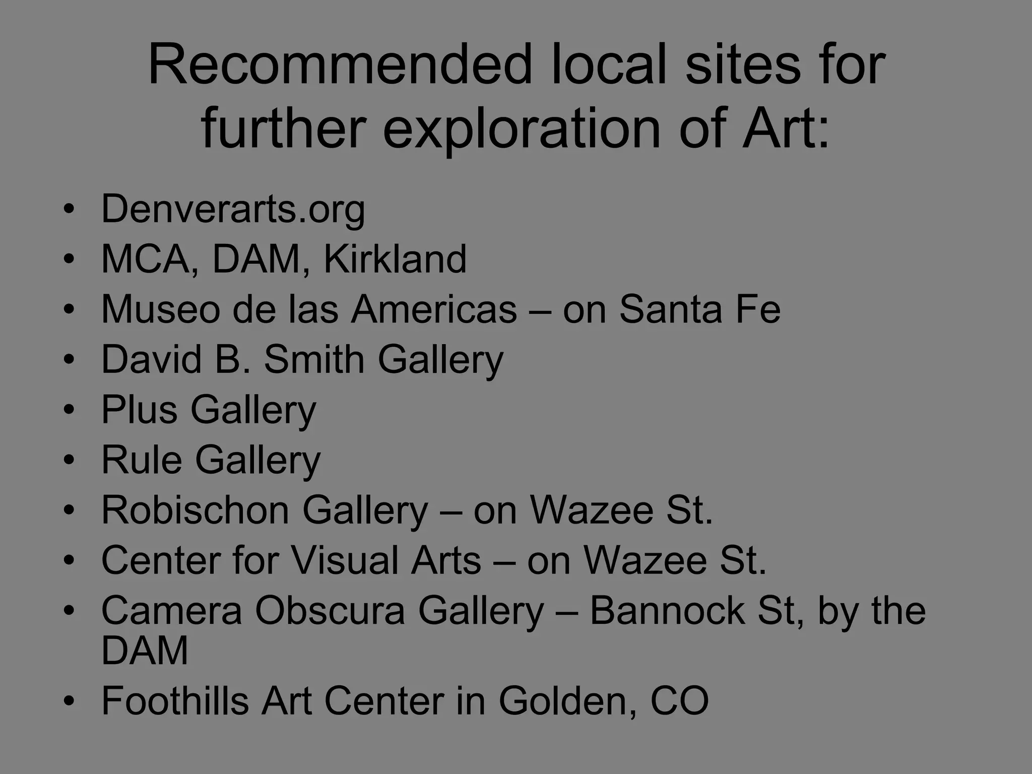Recommended local sites for further exploration of Art: Denverarts.org MCA, DAM, Kirkland Museo de las Americas – on Santa Fe David B. Smith Gallery  Plus Gallery Rule Gallery Robischon Gallery – on Wazee St. Center for Visual Arts – on Wazee St.  Camera Obscura Gallery – Bannock St, by the DAM  Foothills Art Center in Golden, CO 