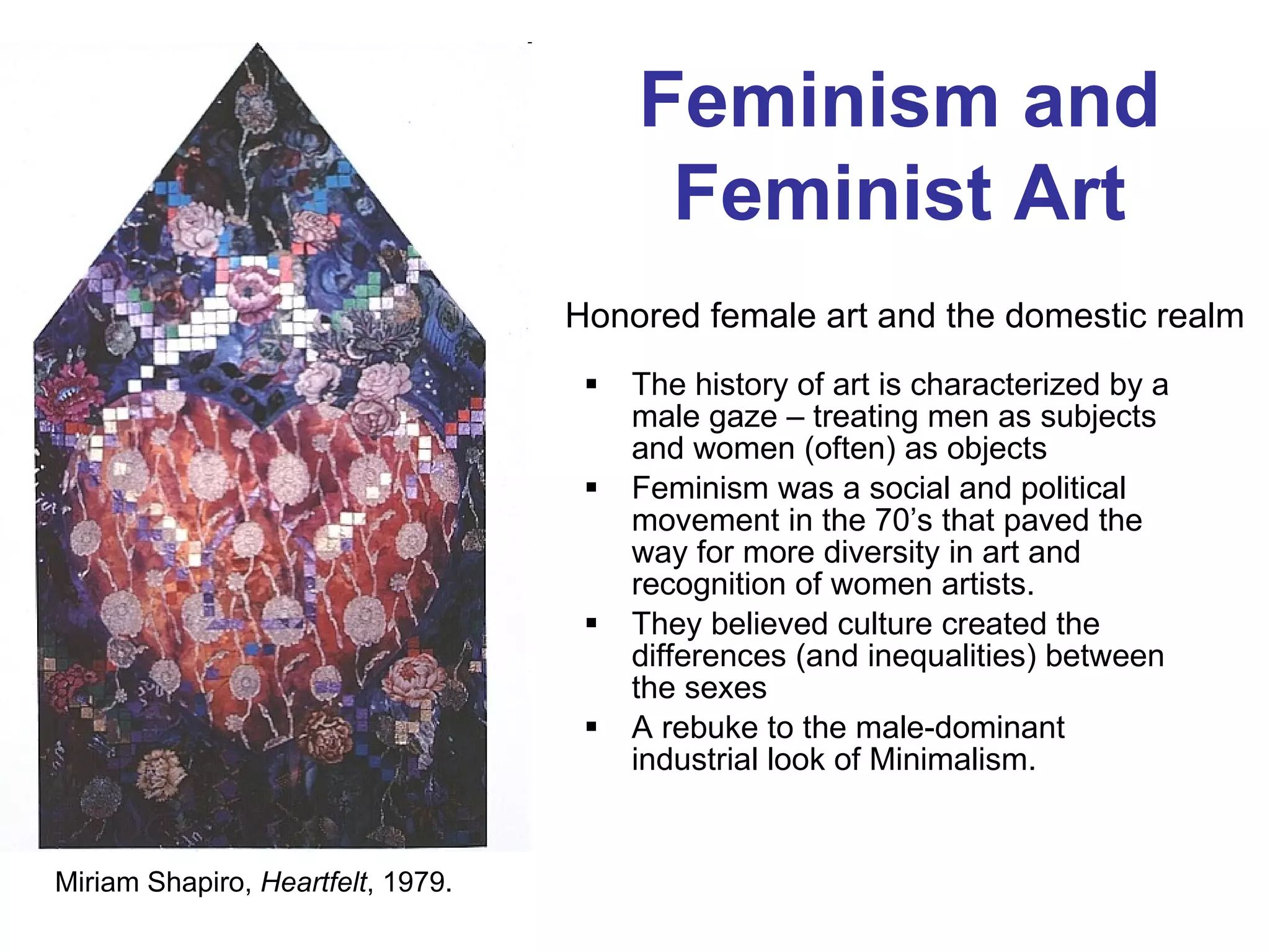 The history of art is characterized by a male gaze – treating men as subjects and women (often) as objects  Feminism was a social and political movement in the 70’s that paved the way for more diversity in art and recognition of women artists. They believed culture created the differences (and inequalities) between the sexes A rebuke to the male-dominant industrial look of Minimalism. Honored female art and the domestic realm Miriam Shapiro,  Heartfelt , 1979. Feminism and Feminist Art 