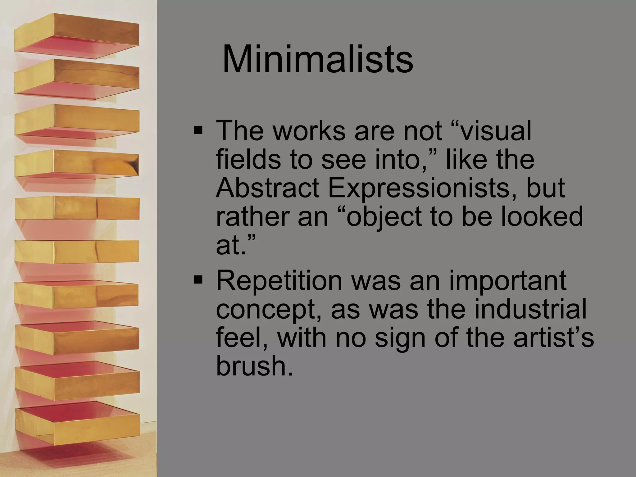 Minimalists The works are not “visual fields to see into,” like the Abstract Expressionists, but rather an “object to be looked at.”  Repetition was an important concept, as was the industrial feel, with no sign of the artist’s brush.  