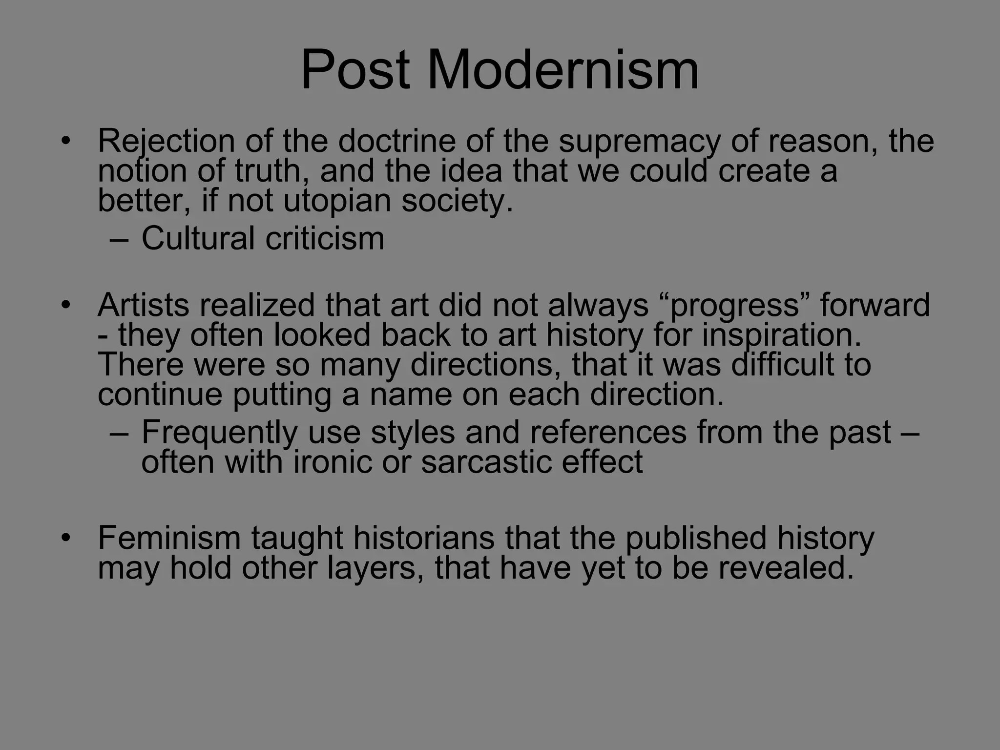 Post Modernism Rejection of the doctrine of the supremacy of reason, the notion of truth, and the idea that we could create a better, if not utopian society.  Cultural criticism Artists realized that art did not always “progress” forward - they often looked back to art history for inspiration. There were so many directions, that it was difficult to continue putting a name on each direction. Frequently use styles and references from the past – often with ironic or sarcastic effect Feminism taught historians that the published history may hold other layers, that have yet to be revealed.  