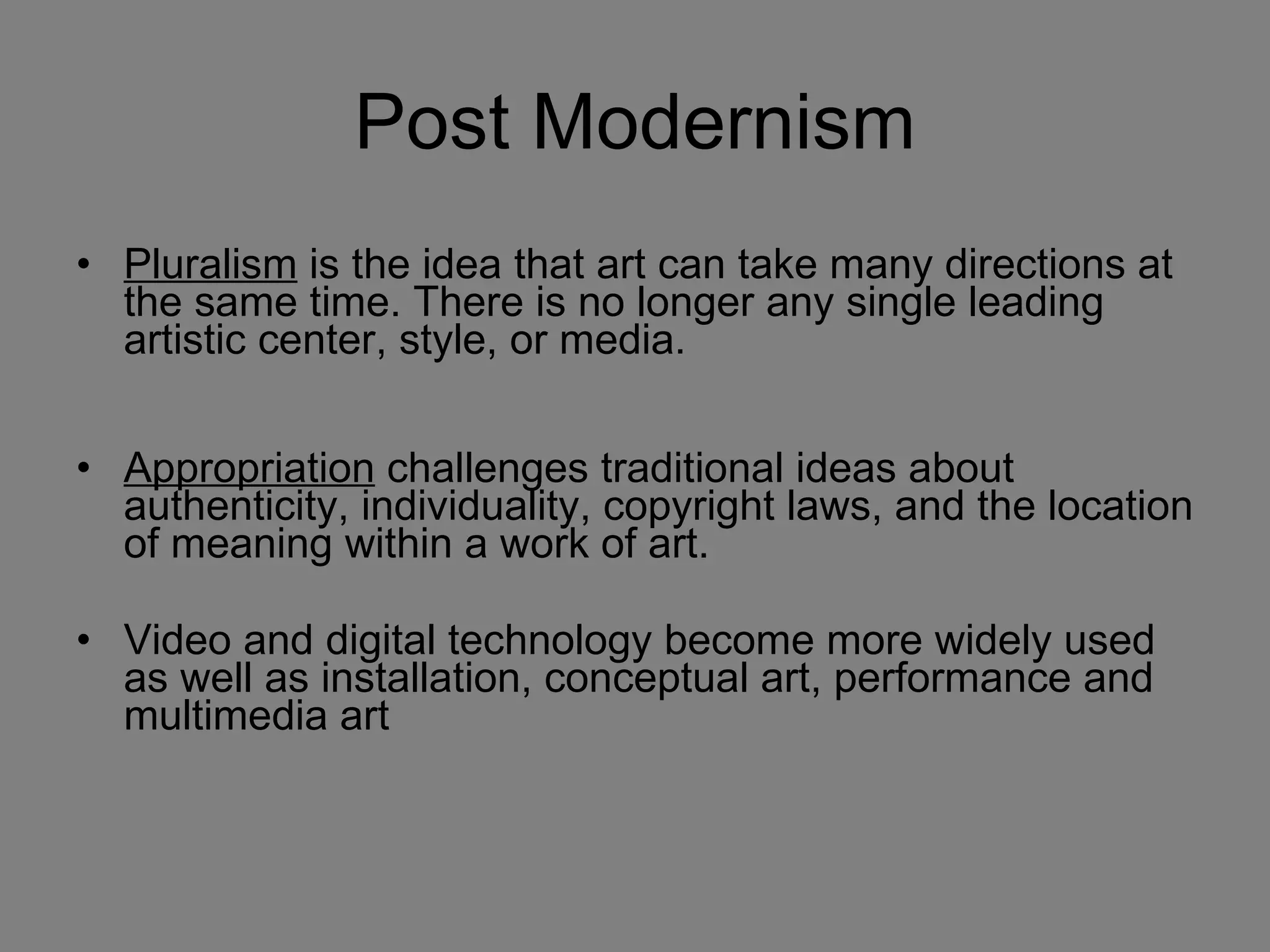 Post Modernism Pluralism  is the idea that art can take many directions at the same time. There is no longer any single leading artistic center, style, or media. Appropriation  challenges traditional ideas about authenticity, individuality, copyright laws, and the location of meaning within a work of art. Video and digital technology become more widely used as well as installation, conceptual art, performance and multimedia art 