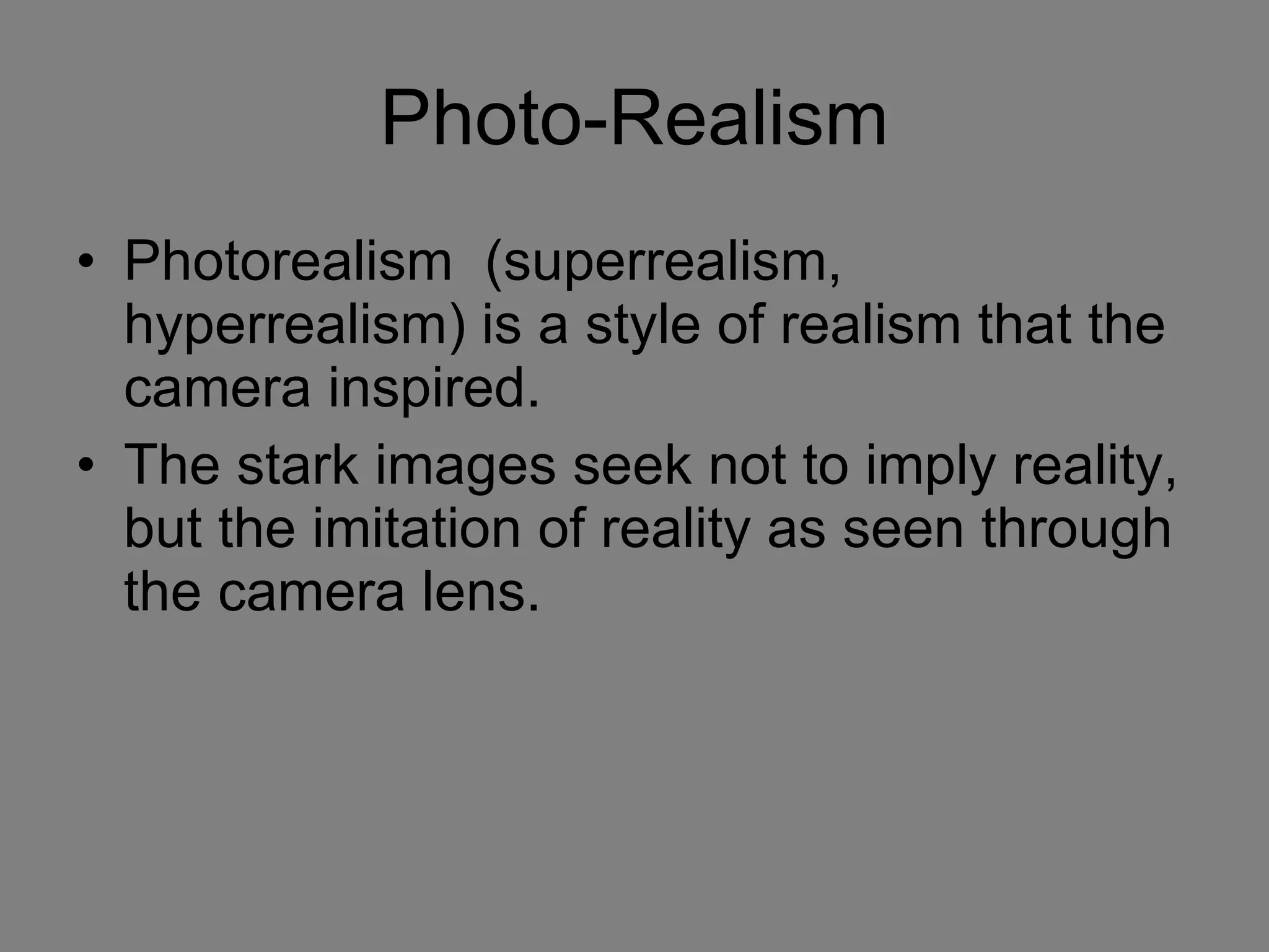 Photo-Realism Photorealism  (superrealism, hyperrealism) is a style of realism that the camera inspired.  The stark images seek not to imply reality, but the imitation of reality as seen through the camera lens. 