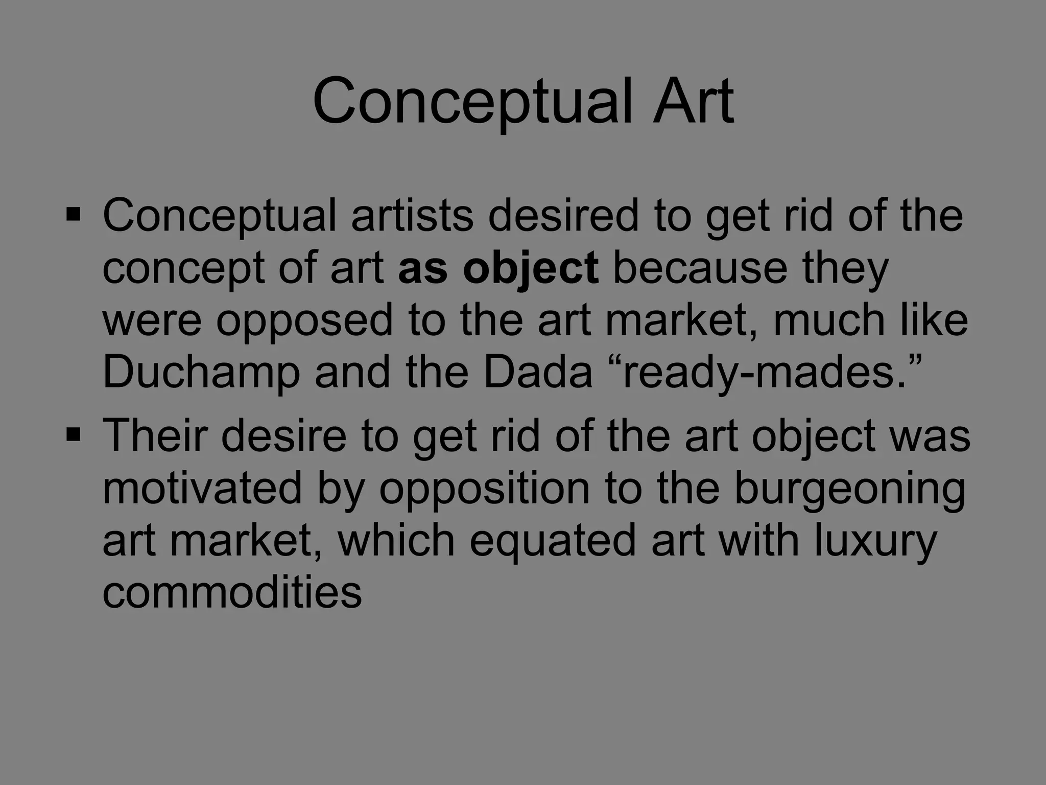 Conceptual Art Conceptual artists desired to get rid of the concept of art  as object  because they were opposed to the art market, much like Duchamp and the Dada “ready-mades.”  Their desire to get rid of the art object was motivated by opposition to the burgeoning art market, which equated art with luxury commodities 