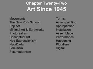 Movements:   Terms: The New York School:  Action painting Pop Art  Appropriation  Minimal Art & Earthworks  Installation Photorealism  Assemblage Conceptual Art    Performance Neo-Expressionism Happening Neo-Dada Pluralism Feminism  Digital Postmodernism Chapter Twenty-Two Art Since 1945 