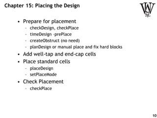 Chapter 15: Placing the Design
•  Prepare for placement
–  checkDesign, checkPlace
–  timeDesign –prePlace
–  createObstruct (no need)
–  planDesign or manual place and fix hard blocks
•  Add well-tap and end-cap cells
•  Place standard cells
–  placeDesign
–  setPlaceMode
•  Check Placement
–  checkPlace
10
 