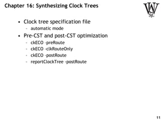 Chapter 16: Synthesizing Clock Trees
•  Clock tree specification file
–  automatic mode
•  Pre-CST and post-CST optimization
–  ckECO –preRoute
–  ckECO –clkRouteOnly
–  ckECO –postRoute
–  reportClockTree -postRoute
11
 
