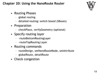Chapter 20: Using the NanoRoute Router
•  Routing Phases
–  global routing
–  detailed routing: switch boxed (SBoxes)
•  Preparation
–  checkPlace, verifyGeometry (optional)
•  Specify routing layer
–  -routeBottomRoutingLayer
–  -routeTopRouting Layer
•  Routing commands
–  routeDesign, setNanoRouteMode, setAttribute
–  globalRoute, detailRoute
•  Check congestion
13
 