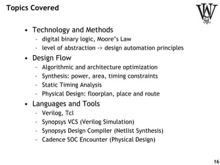 Topics Covered
•  Technology and Methods
–  digital binary logic, Moore’s Law
–  level of abstraction -> design automation principles
•  Design Flow
–  Algorithmic and architecture optimization
–  Synthesis: power, area, timing constraints
–  Static Timing Analysis
–  Physical Design: floorplan, place and route
•  Languages and Tools
–  Verilog, Tcl
–  Synopsys VCS (Verilog Simulation)
–  Synopsys Design Compiler (Netlist Synthesis)
–  Cadence SOC Encounter (Physical Design)
16
 