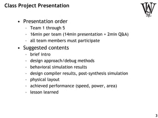 Class Project Presentation
•  Presentation order
–  Team 1 through 5
–  16min per team (14min presentation + 2min Q&A)
–  all team members must participate
•  Suggested contents
–  brief intro
–  design approach/debug methods
–  behavioral simulation results
–  design compiler results, post-synthesis simulation
–  physical layout
–  achieved performance (speed, power, area)
–  lesson learned
3
 