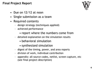 Final Project Report
•  Due on 12/12 at noon
•  Single submission as a team
•  Required contents
–  design strategy (techniques applied)
–  achieved performance
• report where the numbers come from
–  detailed explanation on the simulation results
• behavioral simulation
• synthesized simulation
–  digest of the timing, power, and area reports
–  division of work, individual contribution
–  appendix: all source codes, netlist, screen capture, etc
(see final project description)
4
 