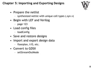 Chapter 5: Importing and Exporting Designs
•  Prepare the netlist
–  synthesized netlist with unique cell types (.syn.v)
•  Begin with LEF and Verilog
–  page 123
•  Load config files
–  loadConfig
•  Save and restore designs
•  Import and export design data
–  floorplan, I/O, etc.
•  Convert to GDSII
–  setStreamOutMode
8
 