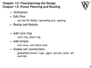 Chapter 12: Floorplanning the Design
Chapter 13: Power Planning and Routing
•  Utilization
•  Edit Pins
–  use the Pin Editor: spreading pins, spacing
•  Resize and Rotate
•  Add core ring
–  core ring, block ring
•  Add stripes
–  core area, over block area
•  Global net connections
–  globalNetConnect –type pgpin –pin pin_name –all -
override
9
 