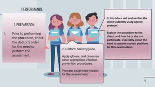 18
PERFORMANCE
1. PREPARATION
1. Prior to performing
the procedure, check
the doctor's order
for the need to
perform the
assessment.
2. Perform hand hygiene,
Apply gloves, and observes
other appropriate infection
prevention procedures.
Prepare equipment needed
for the assessment.
3. Introduce self and verifies the
client's identity using agency
protocol.
Explain the procedure to the
client, and how he or she can
participate, especially about the
need to assume several positions
for this examination.
 