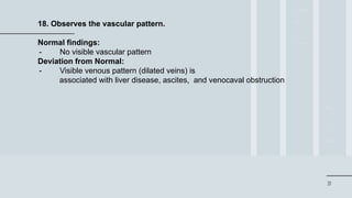 31
18. Observes the vascular pattern.
Normal findings:
- No visible vascular pattern
Deviation from Normal:
- Visible venous pattern (dilated veins) is
associated with liver disease, ascites, and venocaval obstruction
 
