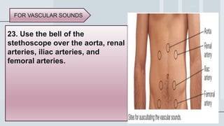 38
23. Use the bell of the
stethoscope over the aorta, renal
arteries, iliac arteries, and
femoral arteries.
FOR VASCULAR SOUNDS
 