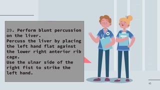 45
29. Perform blunt percussion
on the liver.
Percuss the liver by placing
the left hand flat against
the lower right anterior rib
cage.
Use the ulnar side of the
right fist to strike the
left hand.
 