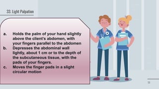 53
33. Light Palpation
a. Holds the palm of your hand slightly
above the client’s abdomen, with
your fingers parallel to the abdomen
b. Depresses the abdominal wall
lightly, about 1 cm or to the depth of
the subcutaneous tissue, with the
pads of your fingers.
c. Moves the finger pads in a slight
circular motion
 