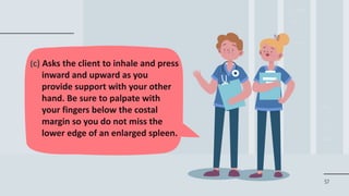 57
(c) Asks the client to inhale and press
inward and upward as you
provide support with your other
hand. Be sure to palpate with
your fingers below the costal
margin so you do not miss the
lower edge of an enlarged spleen.
 