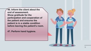 75
46. Inform the client about the
end of assessment.
Show gratitude for the
participation and cooperation of
the patient and ensures the
patient is in a stable condition
before leaving the patient's room.
47. Perform hand hygiene.
 