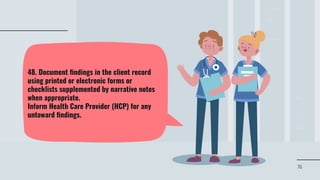 76
48. Document ﬁndings in the client record
using printed or electronic forms or
checklists supplemented by narrative notes
when appropriate.
Inform Health Care Provider (HCP) for any
untoward ﬁndings.
 