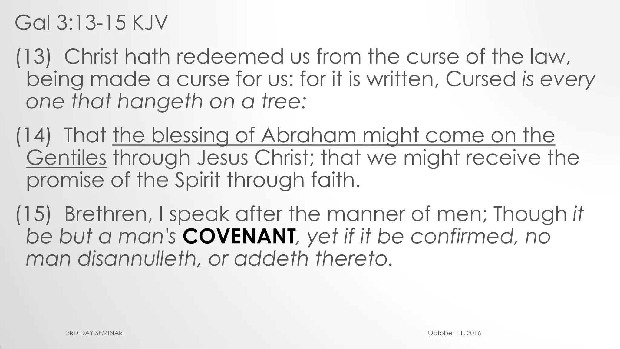 Gal 3:13-15 KJV
(13) Christ hath redeemed us from the curse of the law,
being made a curse for us: for it is written, Cursed is every
one that hangeth on a tree:
(14) That the blessing of Abraham might come on the
Gentiles through Jesus Christ; that we might receive the
promise of the Spirit through faith.
(15) Brethren, I speak after the manner of men; Though it
be but a man's COVENANT, yet if it be confirmed, no
man disannulleth, or addeth thereto.
October 11, 20163RD DAY SEMINAR
 