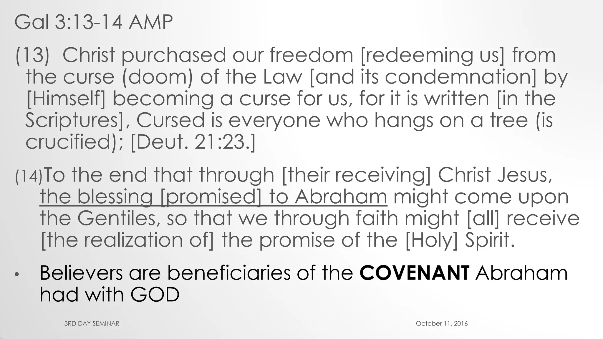 Gal 3:13-14 AMP
(13) Christ purchased our freedom [redeeming us] from
the curse (doom) of the Law [and its condemnation] by
[Himself] becoming a curse for us, for it is written [in the
Scriptures], Cursed is everyone who hangs on a tree (is
crucified); [Deut. 21:23.]
(14)To the end that through [their receiving] Christ Jesus,
the blessing [promised] to Abraham might come upon
the Gentiles, so that we through faith might [all] receive
[the realization of] the promise of the [Holy] Spirit.
• Believers are beneficiaries of the COVENANT Abraham
had with GOD
October 11, 20163RD DAY SEMINAR
 