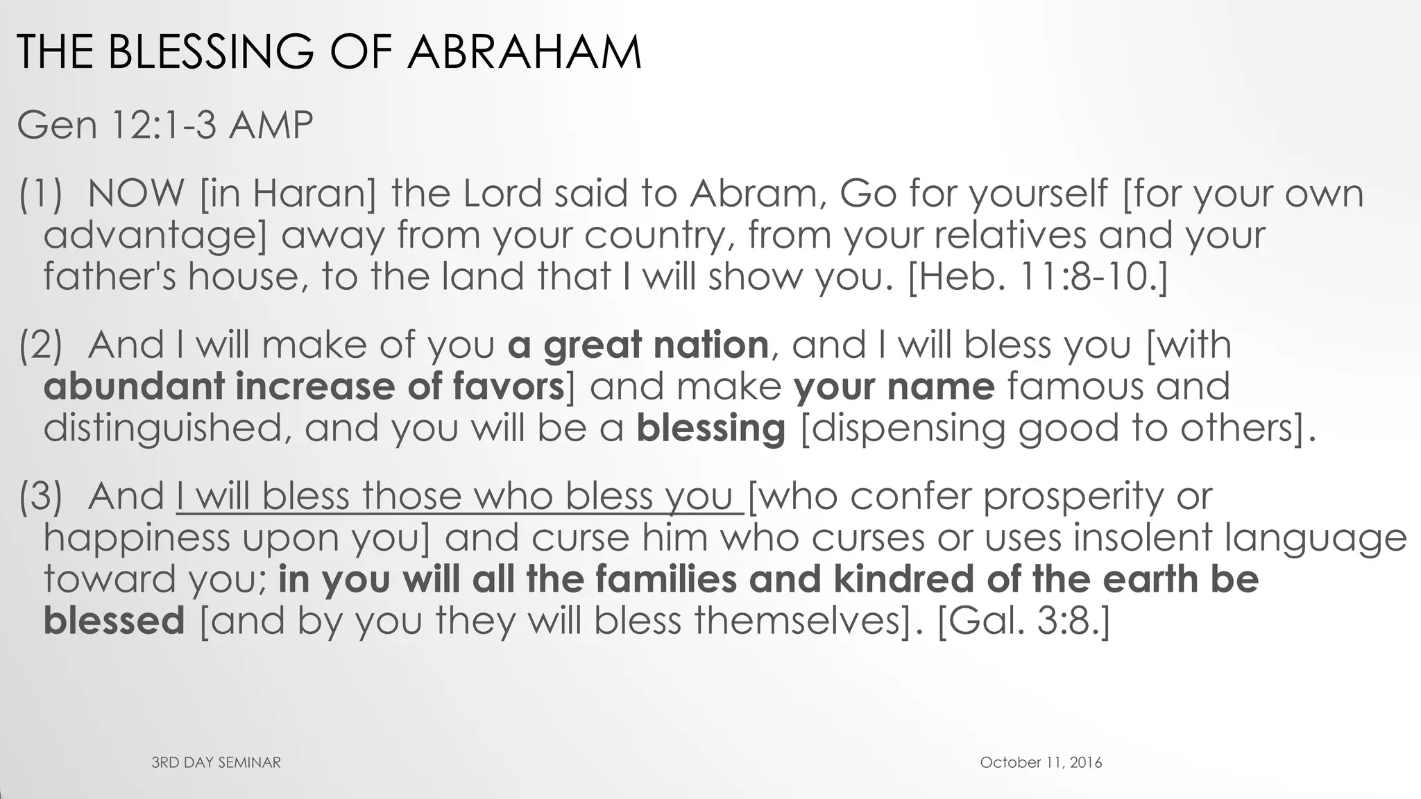 THE BLESSING OF ABRAHAM
Gen 12:1-3 AMP
(1) NOW [in Haran] the Lord said to Abram, Go for yourself [for your own
advantage] away from your country, from your relatives and your
father's house, to the land that I will show you. [Heb. 11:8-10.]
(2) And I will make of you a great nation, and I will bless you [with
abundant increase of favors] and make your name famous and
distinguished, and you will be a blessing [dispensing good to others].
(3) And I will bless those who bless you [who confer prosperity or
happiness upon you] and curse him who curses or uses insolent language
toward you; in you will all the families and kindred of the earth be
blessed [and by you they will bless themselves]. [Gal. 3:8.]
October 11, 20163RD DAY SEMINAR
 