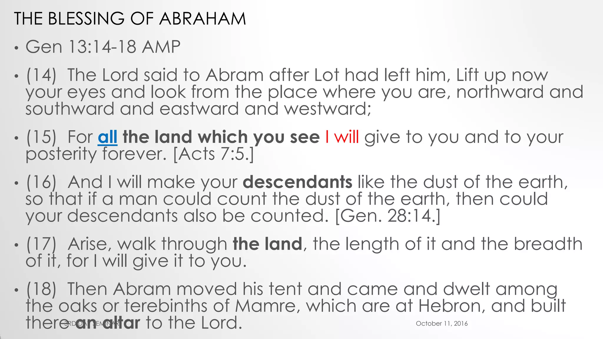 THE BLESSING OF ABRAHAM
• Gen 13:14-18 AMP
• (14) The Lord said to Abram after Lot had left him, Lift up now
your eyes and look from the place where you are, northward and
southward and eastward and westward;
• (15) For all the land which you see I will give to you and to your
posterity forever. [Acts 7:5.]
• (16) And I will make your descendants like the dust of the earth,
so that if a man could count the dust of the earth, then could
your descendants also be counted. [Gen. 28:14.]
• (17) Arise, walk through the land, the length of it and the breadth
of it, for I will give it to you.
• (18) Then Abram moved his tent and came and dwelt among
the oaks or terebinths of Mamre, which are at Hebron, and built
there an altar to the Lord. October 11, 20163RD DAY SEMINAR
 