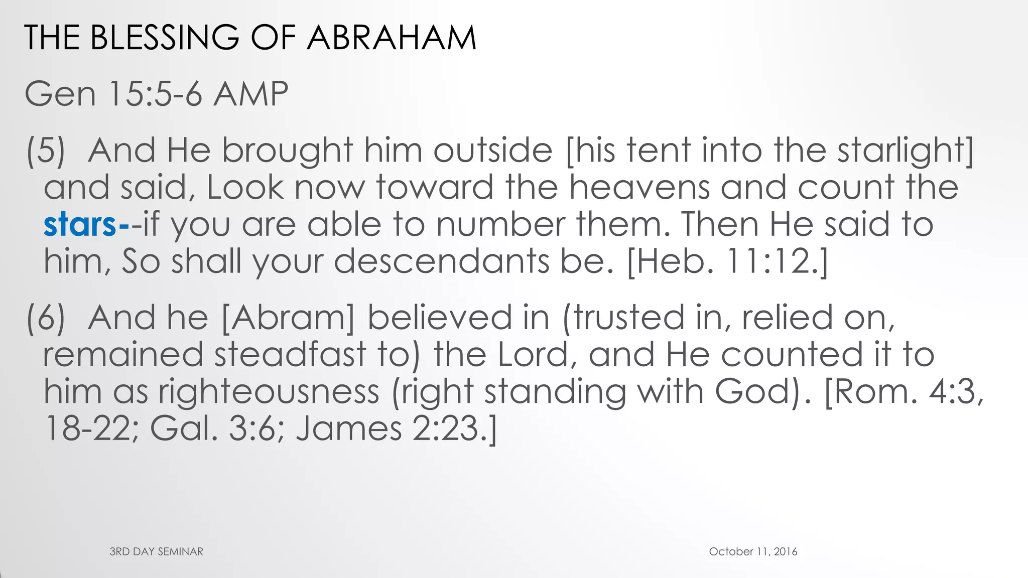 THE BLESSING OF ABRAHAM
Gen 15:5-6 AMP
(5) And He brought him outside [his tent into the starlight]
and said, Look now toward the heavens and count the
stars--if you are able to number them. Then He said to
him, So shall your descendants be. [Heb. 11:12.]
(6) And he [Abram] believed in (trusted in, relied on,
remained steadfast to) the Lord, and He counted it to
him as righteousness (right standing with God). [Rom. 4:3,
18-22; Gal. 3:6; James 2:23.]
October 11, 20163RD DAY SEMINAR
 