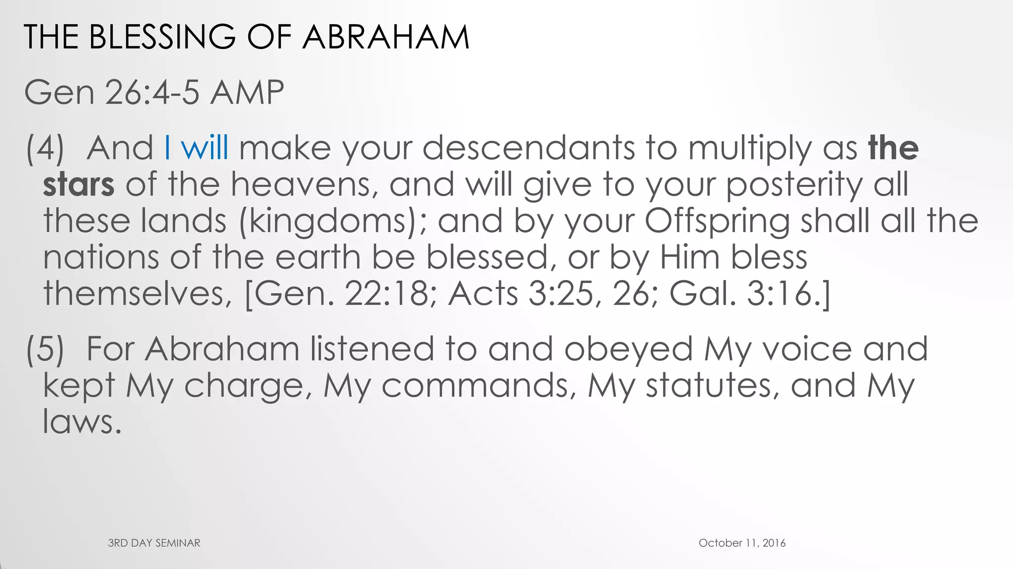 THE BLESSING OF ABRAHAM
Gen 26:4-5 AMP
(4) And I will make your descendants to multiply as the
stars of the heavens, and will give to your posterity all
these lands (kingdoms); and by your Offspring shall all the
nations of the earth be blessed, or by Him bless
themselves, [Gen. 22:18; Acts 3:25, 26; Gal. 3:16.]
(5) For Abraham listened to and obeyed My voice and
kept My charge, My commands, My statutes, and My
laws.
October 11, 20163RD DAY SEMINAR
 